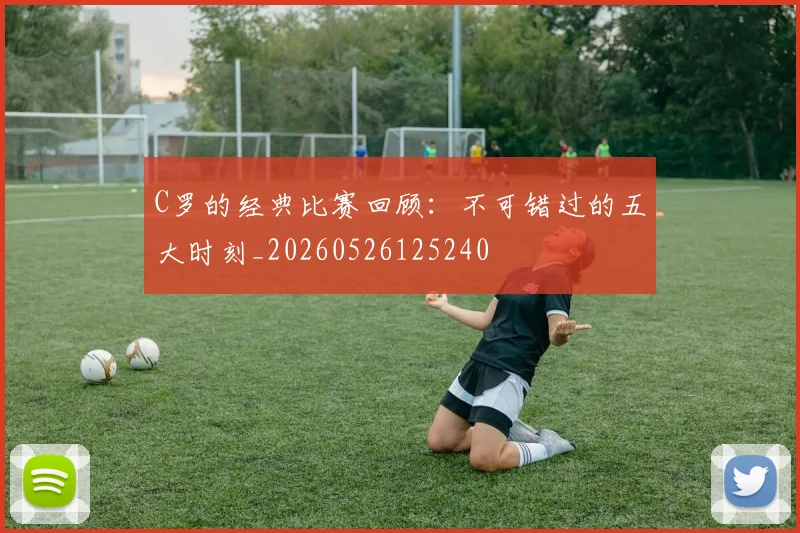 C罗的经典比赛回顾：不可错过的五大时刻_20260526125240