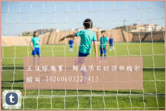 五佳球混剪:跨越项目的顶级精彩瞬间_20260603221413
