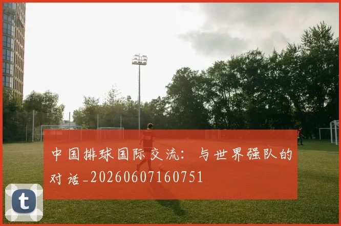 中国排球国际交流：与世界强队的对话_20260607160751
