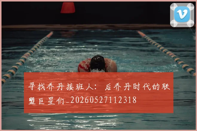 寻找乔丹接班人：后乔丹时代的联盟巨星们_20260527112318